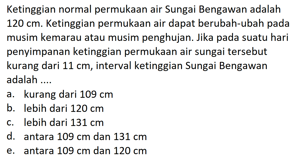 Ketinggian normal permukaan air Sungai Bengawan adalah 120 cm. Ketinggian permukaan air dapat berubah-ubah pada musim kemarau atau musim penghujan. Jika pada suatu hari penyimpanan ketinggian permukaan air sungai tersebut kurang dari 11 cm, interval ketinggian Sungai Bengawan adalah ....