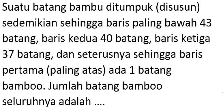 Suatu batang bambu ditumpuk (disusun) sedemikian sehingga baris paling bawah 43 batang, baris kedua 40 batang, baris ketiga 37 batang, dan seterusnya sehingga baris pertama (paling atas) ada 1 batang bamboo. Jumlah batang bamboo seluruhnya adalah ....