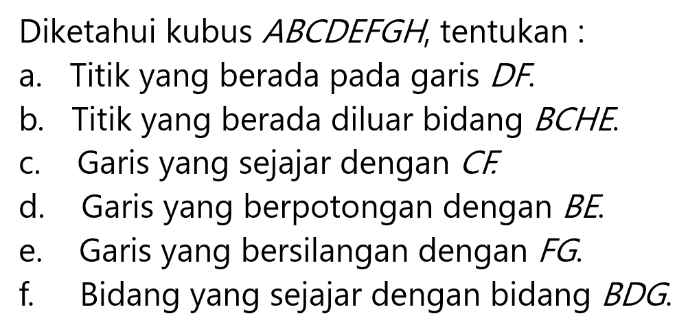 Diketahui kubus ABCDEFGH, tentukan: a. Titik yang berada pada garis DF b. Titik yang berada diluar bidang BCHE c. Garis yang sejajar dengan CF d. Garis yang berpotongan dengan BE d. Garis yang bersilangan dengan FG e. Bidang yang sejajar dengan bidang BDG 