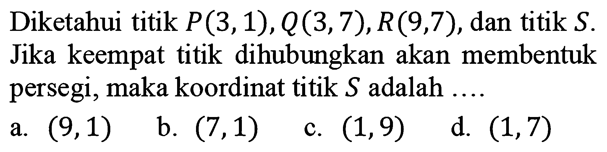 Diketahui titik P(3,1), Q(3,7), R(9,7), dan titik S. Jika keempat titik dihubungkan akan membentuk persegi, maka koordinat titik S adalah ....