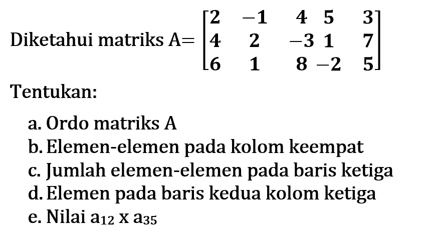 Diketahui matriks A=[2 -1 4 5 3 4 2 -3 1 7 6 1 8 -2 5] Tentukan: a.Ordo matriks A b. Elemen-elemen pada kolom keempat c. Jumlah elemen-elemen pada baris ketiga d.Elemen pada baris kedua kolom ketiga e. Nilai a12 x a35