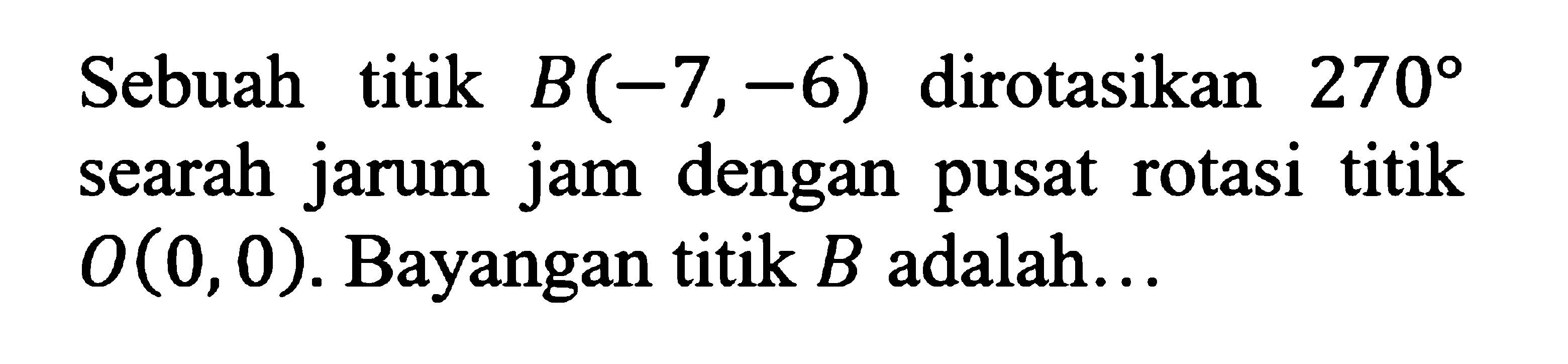 Sebuah titik B(-7,-6) dirotasikan 270 searah jarum jam dengan pusat rotasi titik O(0,0). Bayangan titik B adalah...