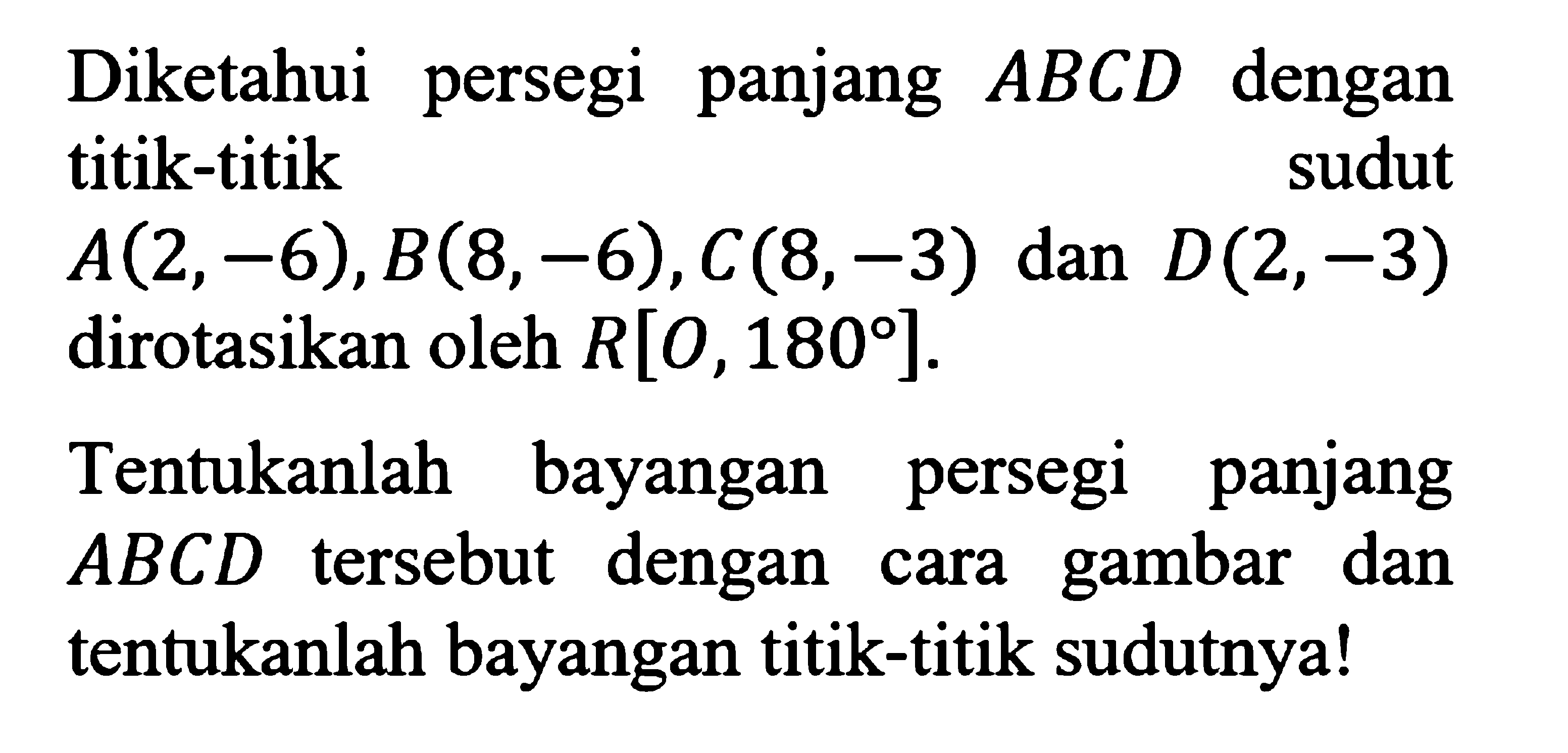 Diketahui persegi panjang  ABCD  dengan titik-titik    sudut  A(2,-6), B(8,-6), C(8,-3)  dan  D(2,-3)  dirotasikan oleh  R[0,180] .Tentukanlah bayangan persegi panjang  ABCD  tersebut dengan cara gambar dan tentukanlah bayangan titik-titik sudutnya!