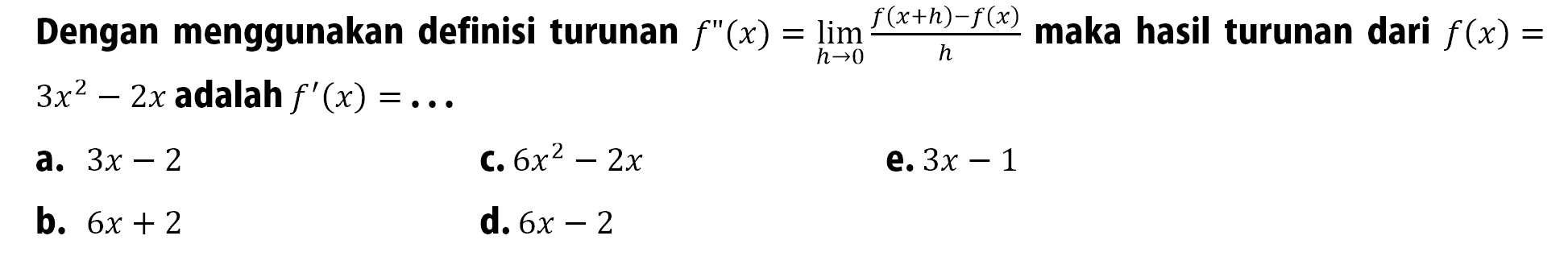 Dengan menggunakan definisi turunan  f''(x)=lim  h -> 0 (f(x+h)-f(x))/h  maka hasil turunan dari  f(x)=   3x^2-2x  adalah  f'(x)=... a.  3x-2 C.  6x^2-2x e.  3 x-1 b.  6 x+2 d.  6 x-2 