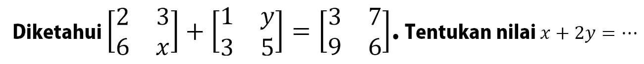 Diketahui [2 3 6 x]+[1 y 3 5]=[3 7 9 6]. Tentukan nilai x+2y=...