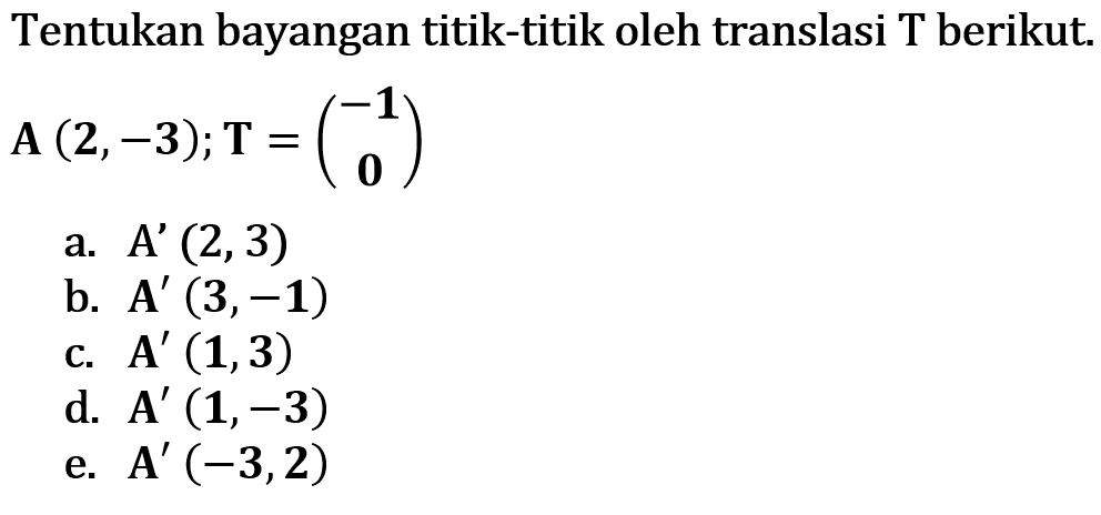 Tentukan bayangan titik-titik oleh translasi T berikut. A (2,-3); T = (-1 0) a. A' (2,3) b. A' (3,-1) c. A' (1,3) d. A' (1,-3) e. A' (-3,2)