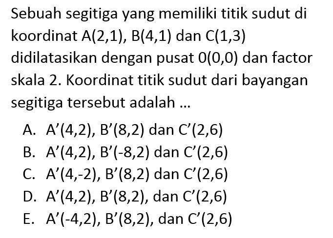 Sebuah segitiga yang memiliki titik sudut di koordinat A(2,1), B(4,1) dan C(1,3) didilatasikan dengan pusat 0(0,0) dan factor skala 2. Koordinat titik sudut dari bayangan segitiga tersebut adalah ...