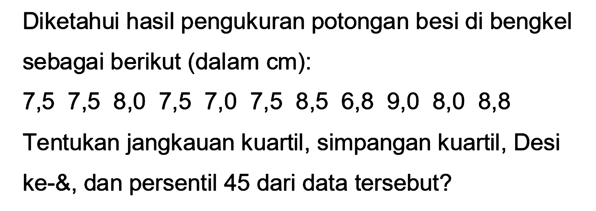 Diketahui hasil pengukuran potongan besi di bengkel sebagai berikut (dalam cm):
 7,5  7,5  8,0  7,5  7,0  7,5  8,5  6,8  9,0  8,0  8,8  
Tentukan jangkauan kuartil, simpangan kuartil, Desi ke-&, dan persentil 45 dari data tersebut?