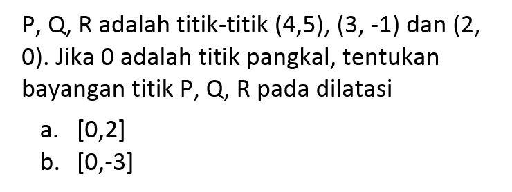 P, Q, R adalah titik-titik (4,5), (3,-1) dan (2, 0). Jika 0 adalah titik pangkal, tentukan bayangan titik P, Q, R pada dilatasi a. [0,2] b. [0,-3]