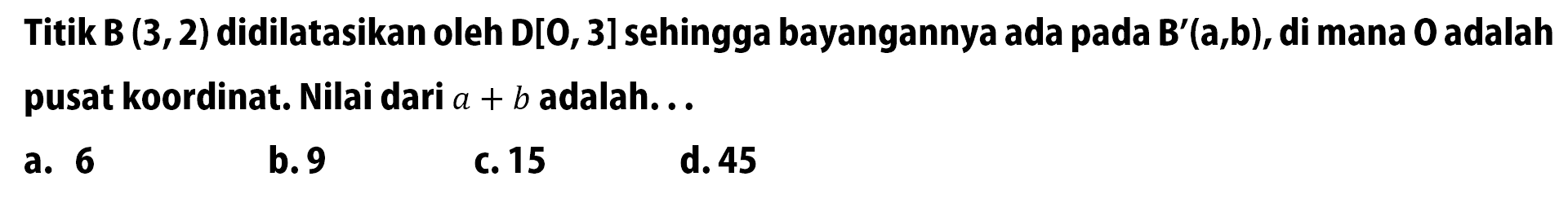 Titik B(3,2) didilatasikan oleh D[O,3] sehingga bayangannya ada pada B'(a, b), di mana O  adalah pusat koordinat. Nilai dari a+b adalah...