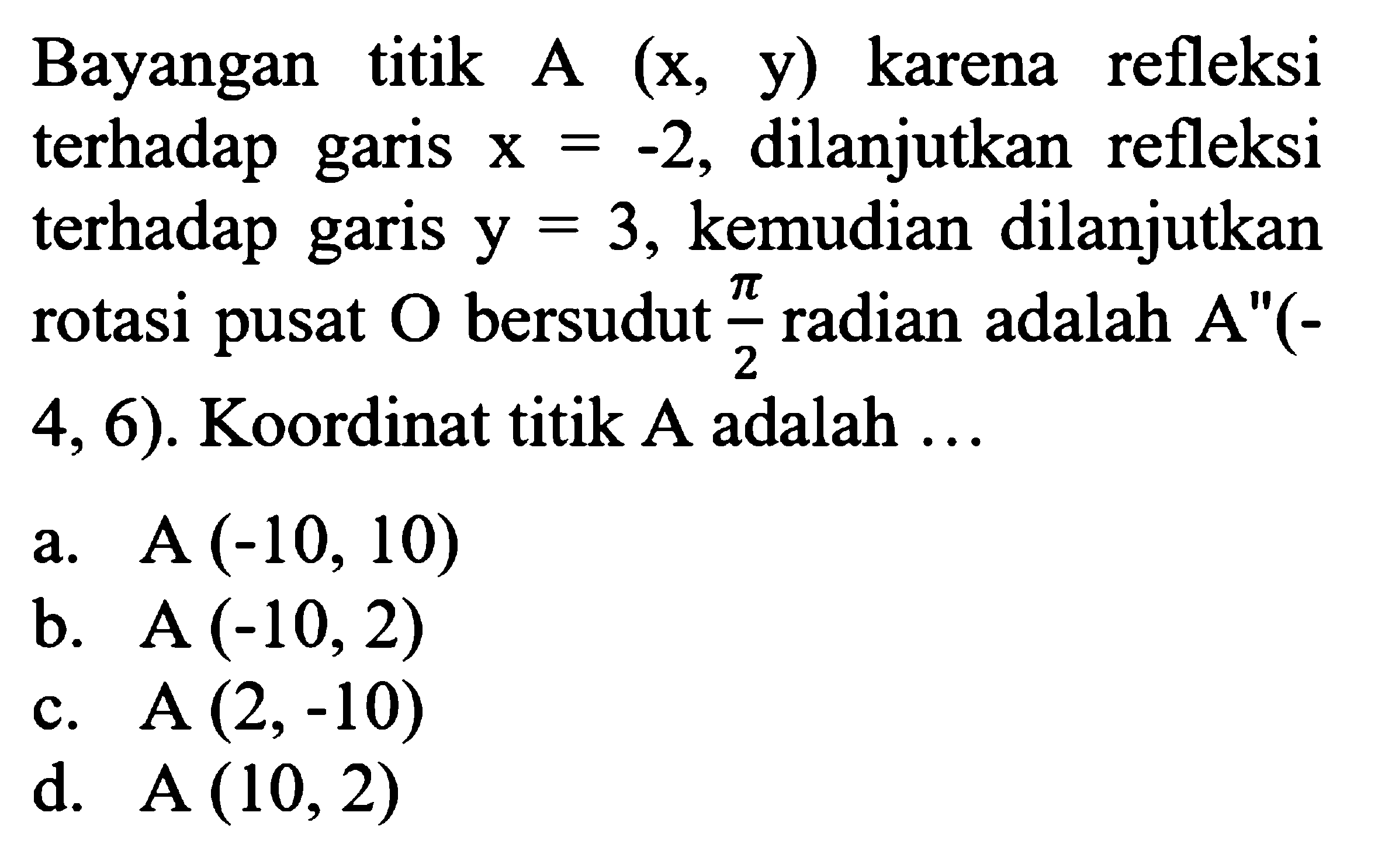 Bayangan titik A(x, y)  karena refleksi terhadap garis  x=-2 , dilanjutkan refleksi terhadap garis  y=3 , kemudian dilanjutkan rotasi pusat  O  bersudut  pi/2  radian adalah  A''(-4,6) .  Koordinat titik  A  adalah  ... 