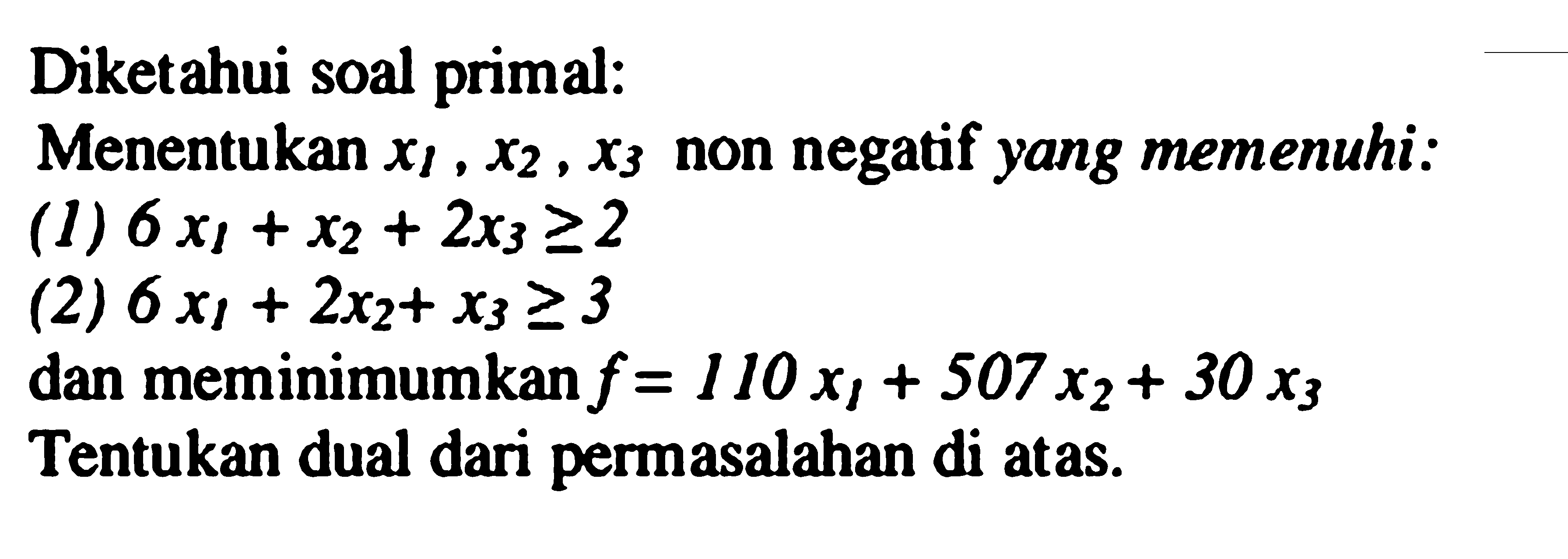 Diketahui soal primal: 
Menentukan x1, x2, x3 non negatif yang memenuhi: 
(1) 6x1 + x2 + 2x3 >= 2 
(2) 6x1 + 2x2 + x3 >= 3 
dan meminimumkan f = 110x1 + 507x2 + 30x3 Tentukan dual dari permasalahan di atas.