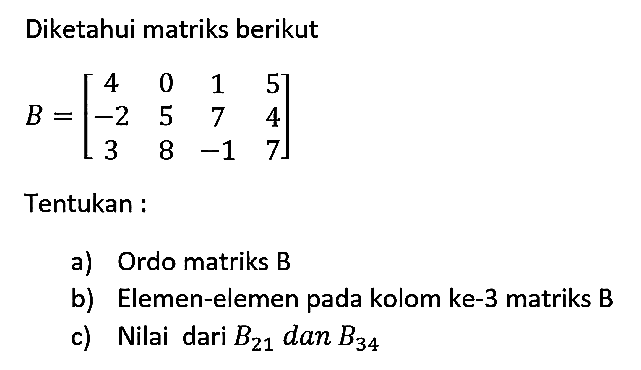 Diketahui matriks berikut B=[4 0 1 5 -2 5 7 4 3 8 -1 7] Tentukan : a) Ordo matriks B b) Elemen-elemen pada kolom ke-3 matriks B c) Nilai dari B21 dan B34