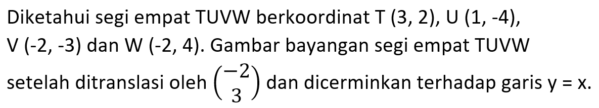 Diketahui segi empat TUVW berkoordinat T (3,2), U (1, -4), V (-2,-3) dan W (-2, 4). Gambar bayangan segi empat TUVW setelah ditranslasi oleh (-2 3) dan dicerminkan terhadap garis y=x.