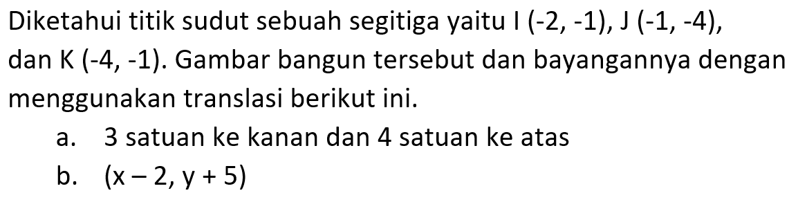 Diketahui titik sudut sebuah segitiga yaitu I (-2,-1), J (-1,-4), dan K (-4,-1). Gambar bangun tersebut dan bayangannya dengan menggunakan translasi berikut ini. a. 3 satuan ke kanan dan 4 satuan ke atas b. (x-2,y+5)