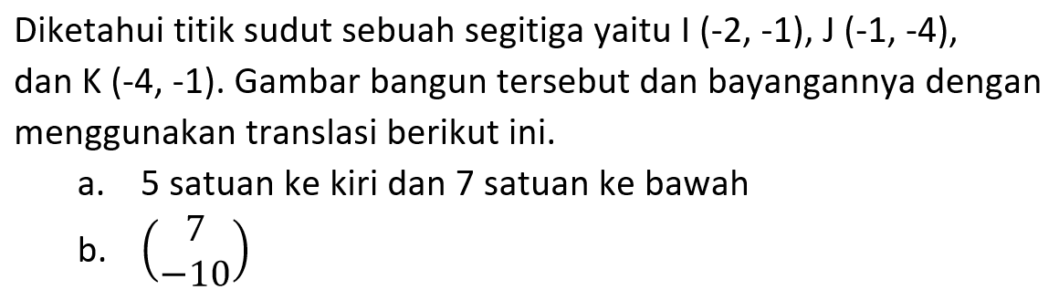 Diketahui titik sudut sebuah segitiga yaitu I (-2, -1), J (-1, -4), dan K (-4, -1). Gambar bangun tersebut dan bayangannya dengan menggunakan translasi berikut ini. a. 5 satuan ke kiri dan 7 satuan ke bawah b. (7 -10)