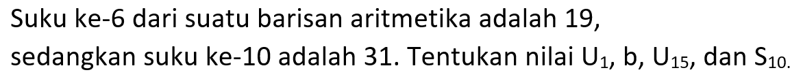 Suku ke-6 dari suatu barisan aritmetika adalah 19, sedangkan suku ke-10 adalah 31. Tentukan nilai U1, b, U15, dan S10.