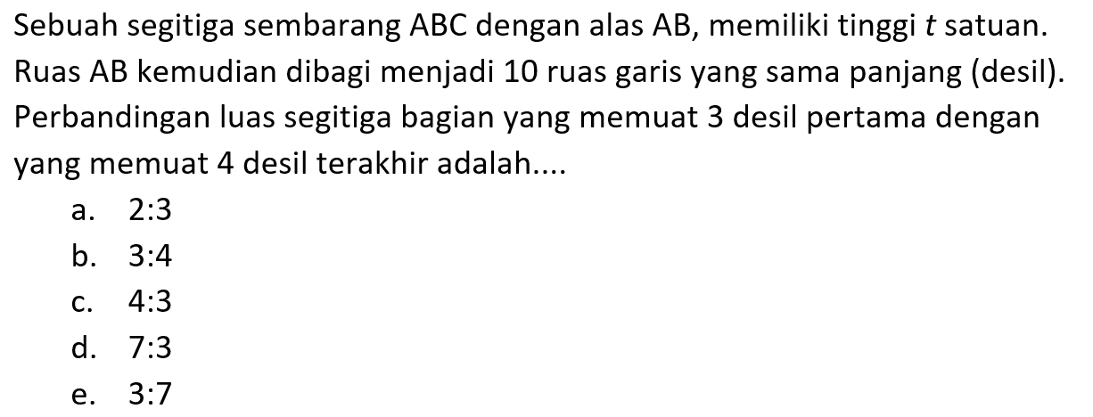 Sebuah segitiga sembarang ABC dengan alas AB, memiliki tinggi t satuan. Ruas AB kemudian dibagi menjadi 10 ruas garis yang sama panjang (desil). Perbandingan luas segitiga bagian yang memuat 3 desil pertama dengan yang memuat 4 desil terakhir adalah ....