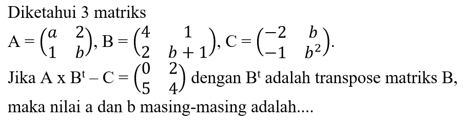 Diketahui 3 matriks A=(a 2 1 b), B=(4 1 2 b+1), C=(-2 b -1 b^2). Jika A x B^t-C=(0 2 5 4) dengan B^t adalah transpose matriks B, maka nilai a dan b masing-masing adalah.... 