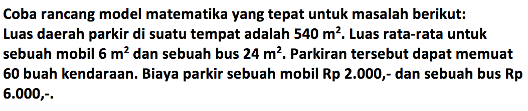 Coba rancang model matematika yang tepat untuk masalah berikut: Luas daerah parkir di suatu tempat adalah 540 m^2. Luas rata-rata untuk sebuah mobil 6 m^2 dan sebuah bus 24 m^2. Parkiran tersebut dapat memuat 60 buah kendaraan: Biaya parkir sebuah mobil Rp 2.000,- dan sebuah bus Rp 6.000,.