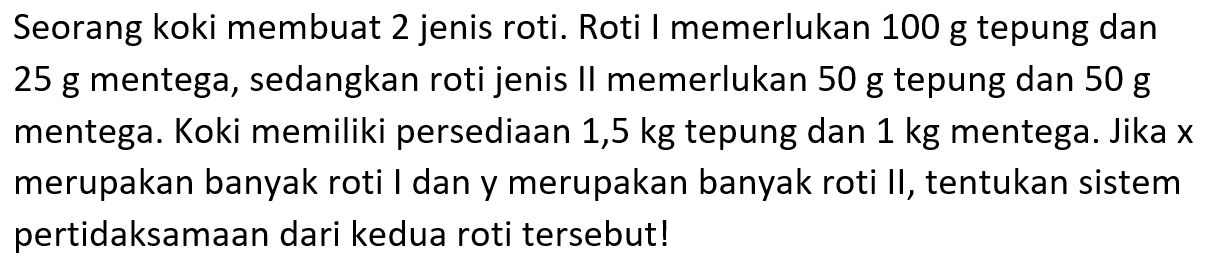 Seorang koki membuat 2 jenis roti. Roti I memerlukan 100 g tepung dan 25 g mentega, sedangkan roti jenis Il memerlukan 50 g tepung dan 50 g mentega. Koki memiliki persediaan 1,5 kg tepung dan 1 kg mentega. Jika x merupakan banyak roti I dan y merupakan banyak roti II, tentukan sistem pertidaksamaan dari kedua roti tersebut!