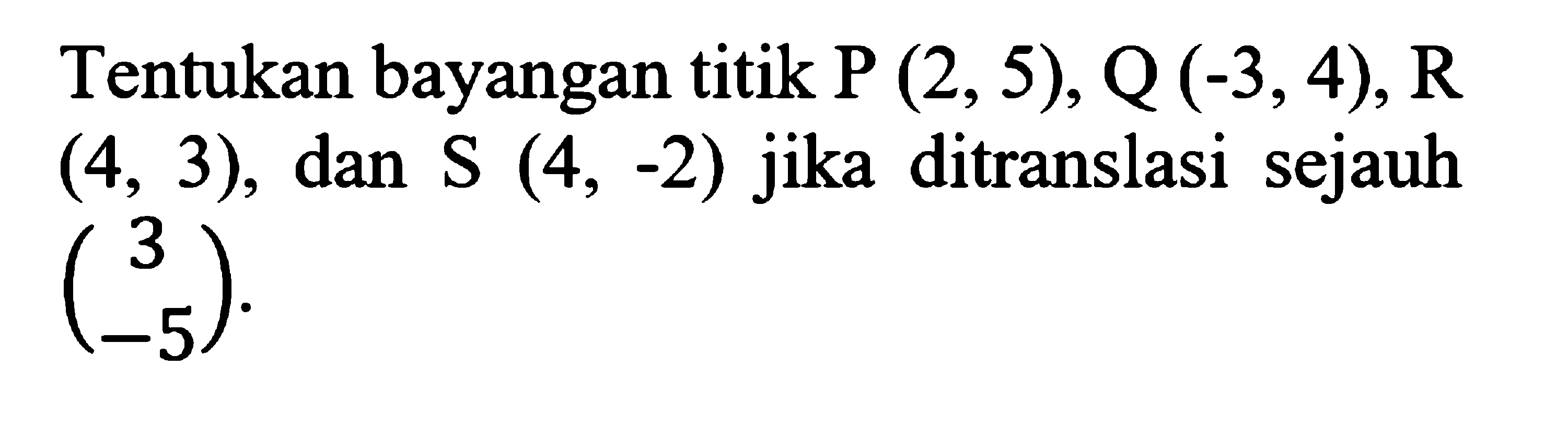 Tentukan bayangan titik P (2,5), Q(-3,4), R (4,3), dan S(4,-2) jika ditranslasi sejauh (3 -5).