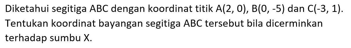 Diketahui segitiga ABC dengan koordinat titin A(2,0), B(0,-5) dan C(-3,1). Tentukan koordinat bayangan segitiga ABC tersebut bila dicerminkan terhadap sumbu X.