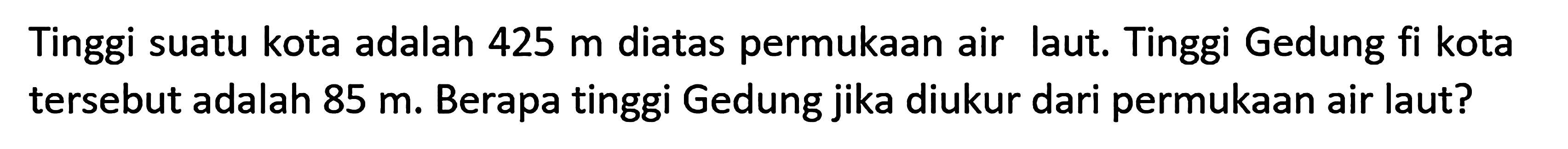 Tinggi suatu kota adalah 425 m diatas permukaan air laut. Tinggi Gedung fi kota tersebut adalah 85 m. Berapa tinggi Gedung jika diukur dari permukaan air laut?