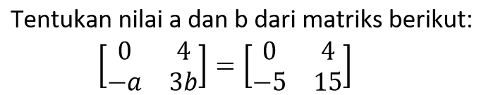 Tentukan nilai a dan b dari matriks berikut: [0 4 -a 3b] = [0 4 -5 15]