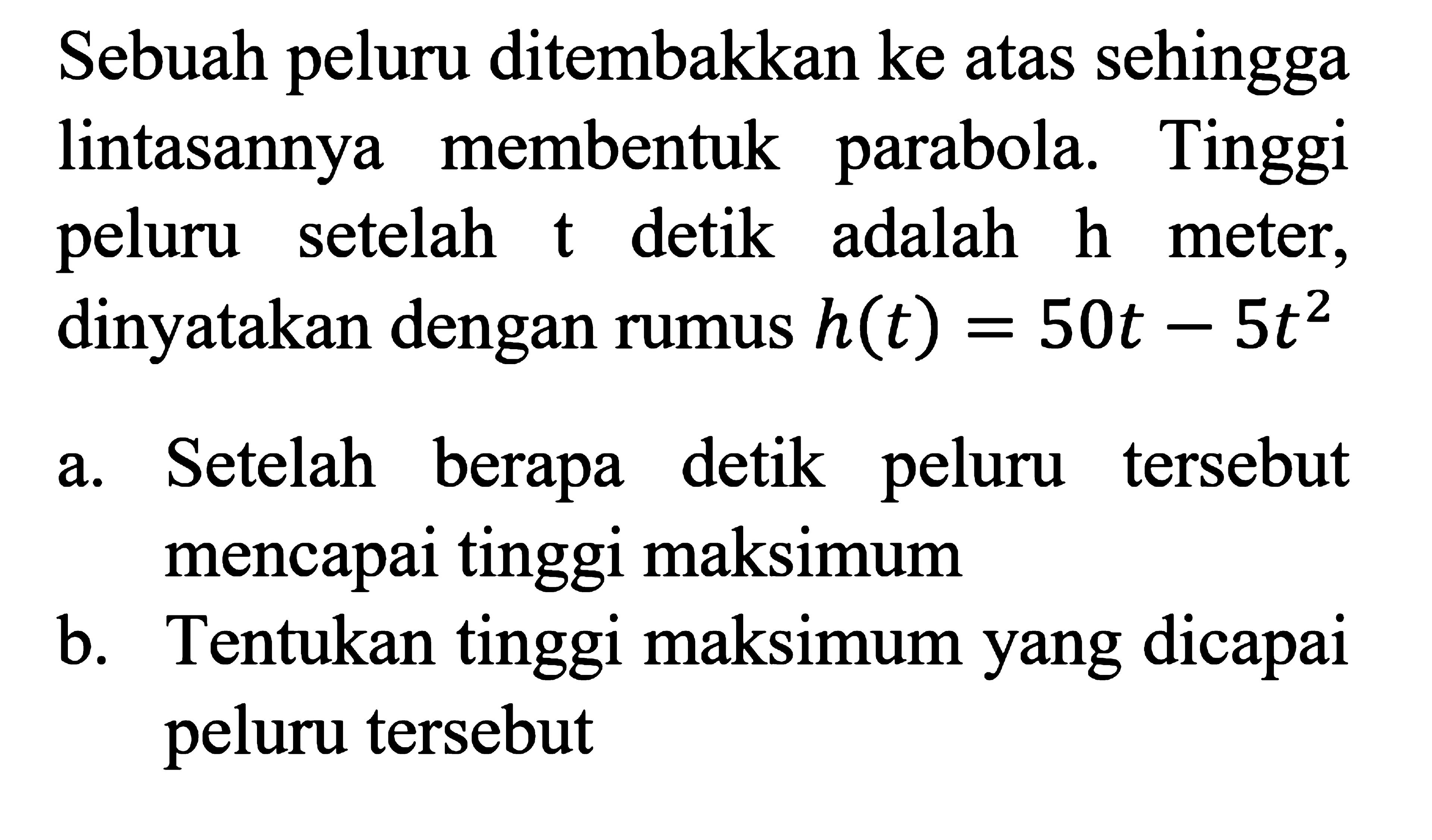 Sebuah peluru ditembakkan ke atas sehingga membentuk parabola. Tinggi peluru setelah t detik adalah h meter, dinyatakan dengan rumus h(t) = 50t - t^2 a. Setelah berapa detik peluru terserbut mencapai tinggi maksimum b. Tentukan tinggi maksimum yang dicapai peluru tersebut