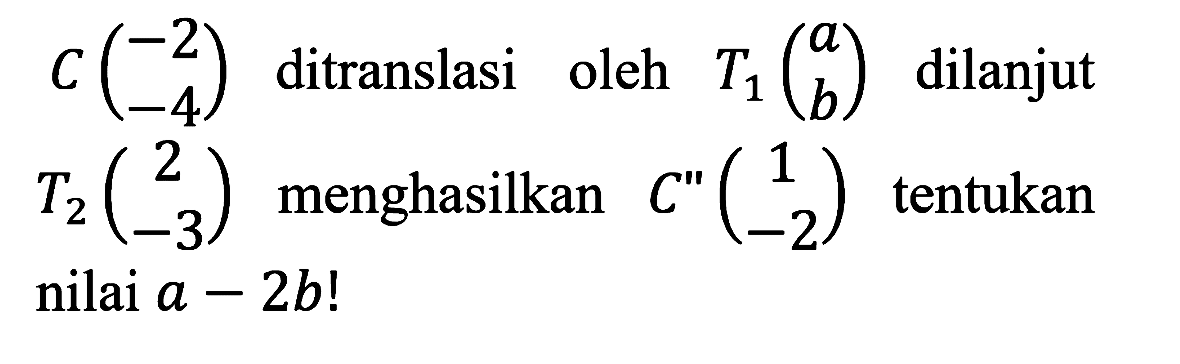 C (-2 -4) ditranslasi oleh T1 (a b) dilanjut T2 (2 -3) menghasilkan C" (1 -2) tentukan nilai a-2b!