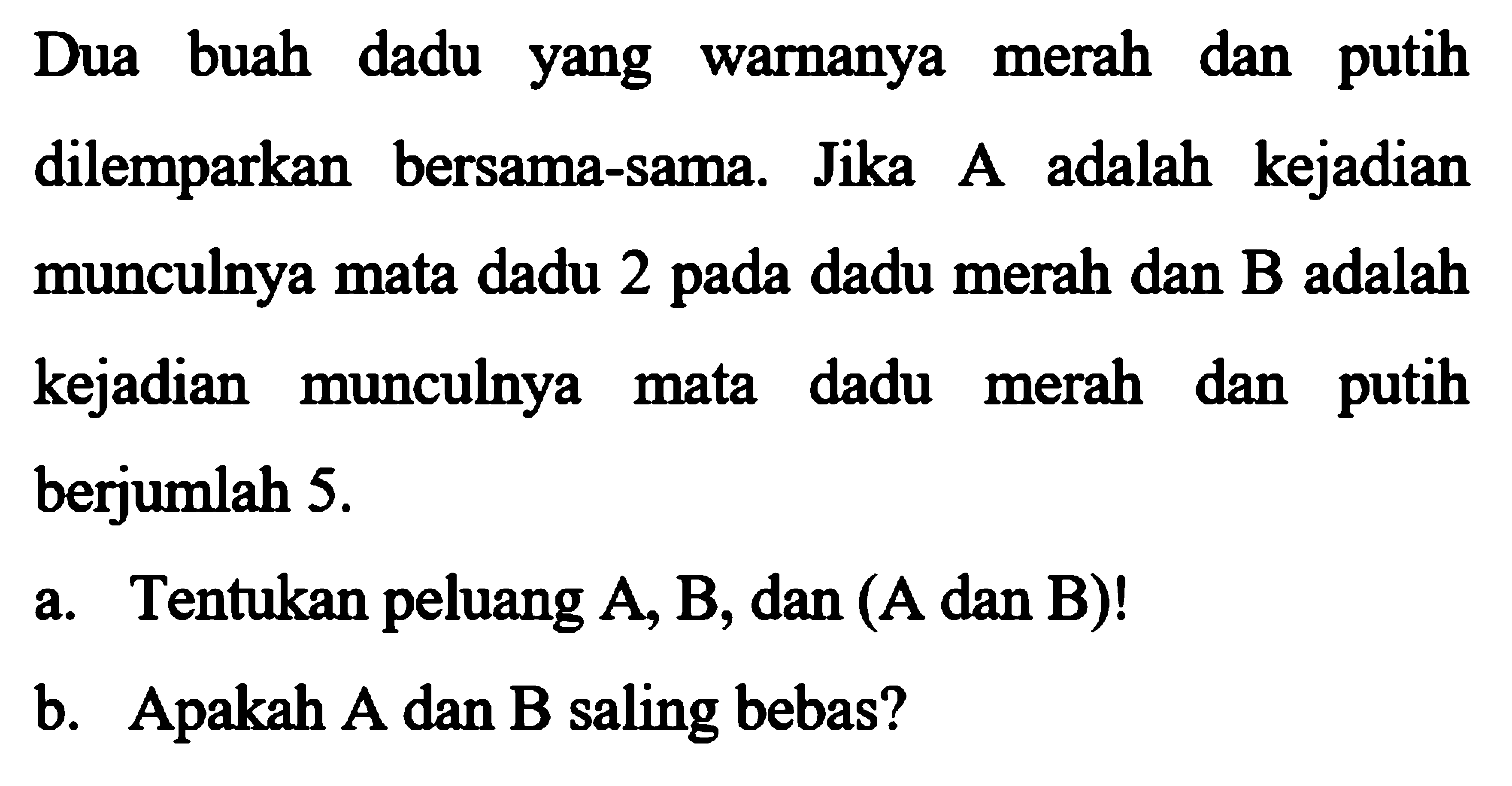 Dua buah dadu yang warnanya merah dan putih dilemparkan bersama-sama. Jika A adalah kejadian munculnya mata dadu 2 pada dadu merah dan B adalah kejadian munculnya mata dadu merah dan putih berjumlah 5. a. Tentukan peluang A, B, dan (A dan B)!  b. Apakah A dan B saling bebas? 