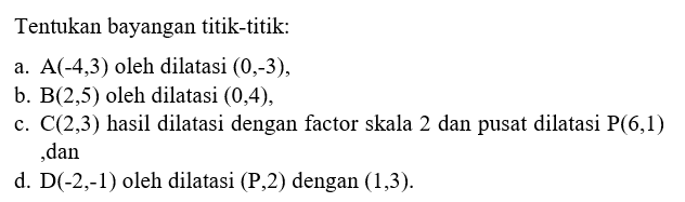 Tentukan bayangan titik-titik:
 
 a. (-4, 3) oleh dilatasi (0, -3),
 b. (2, 5) oleh dilatasi (0, 4),
 c. (2, 3) hasil dilatasi dengan faktor skala 2 dan pusat dilatasi P(6, 1) dan
 d. D(-2, -1) oleh dilatasi (P, 2) dengan (1, 3)