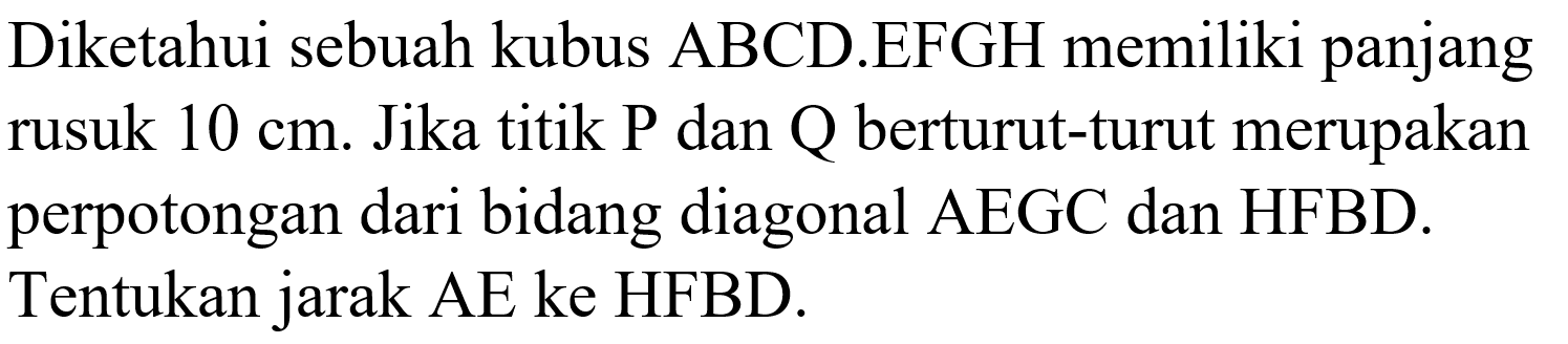 Diketahui sebuah kubus ABCD.EFGH memiliki panjang rusuk 10 cm. Jika titik P dan Q berturut-turut merupakan perpotongan dari bidang diagonal AEGC dan HFBD. Tentukan jarak AE ke HFBD.