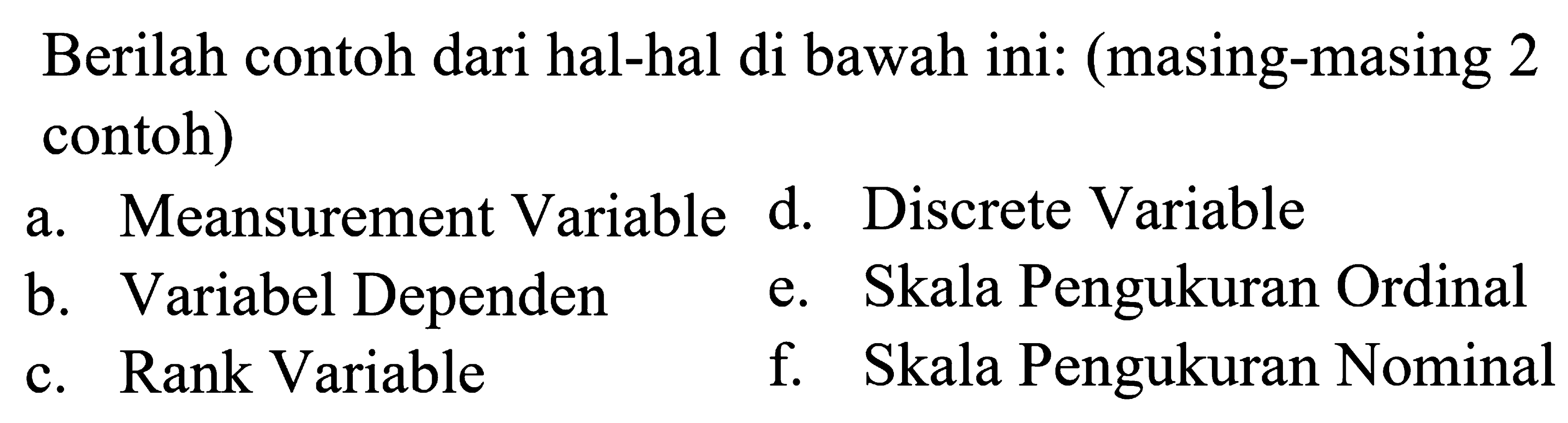 Berilah contoh dari hal-hal di bawah ini: (masing-masing 2 contoh)
a. Meansurement Variable d. Discrete Variable
b. Variabel Dependen
e. Skala Pengukuran Ordinal
c. Rank Variable
f. Skala Pengukuran Nominal