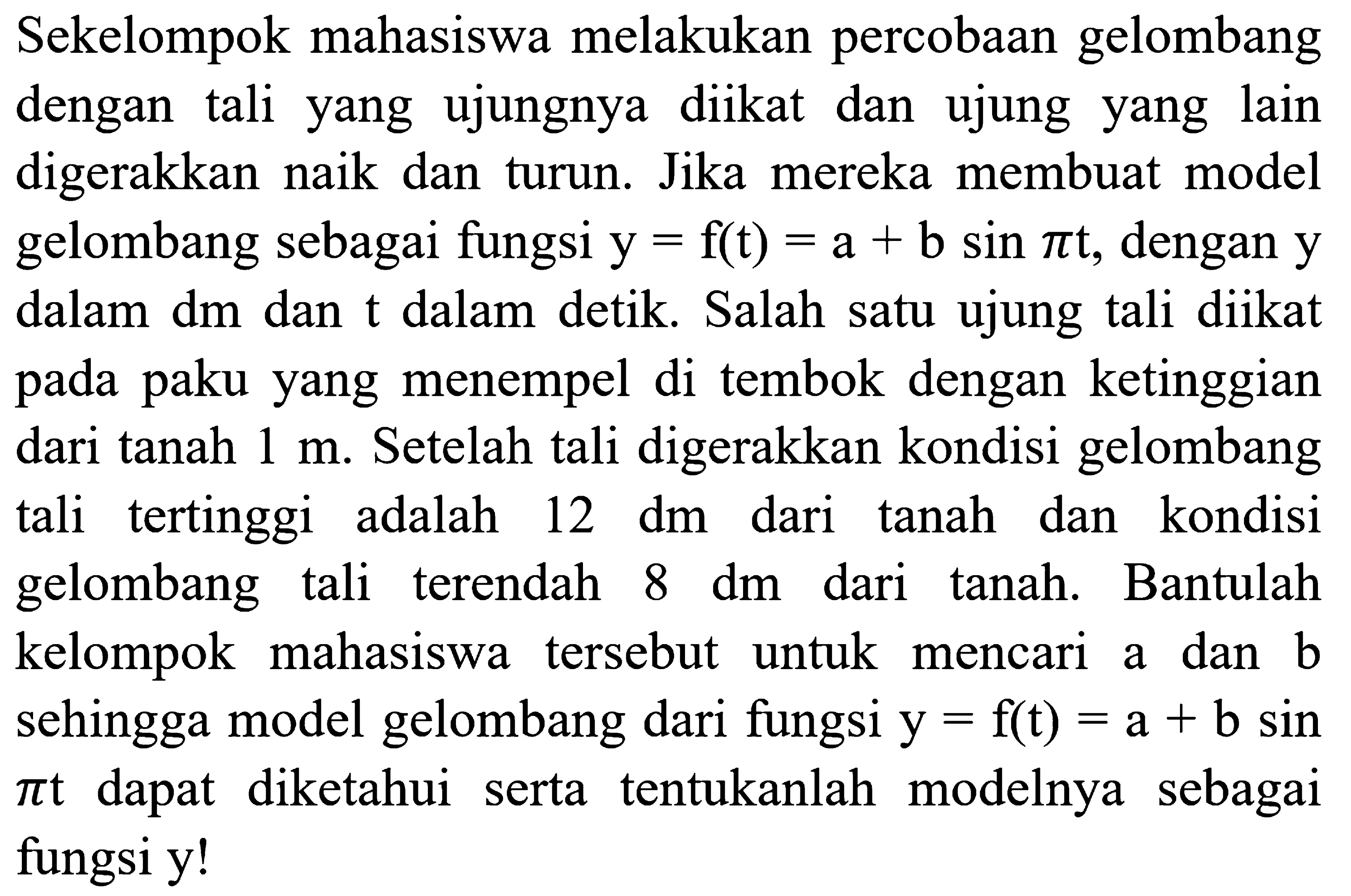 Sekelompok mahasiswa melakukan percobaan gelombang dengan tali yang ujungnya diikat dan ujung yang lain digerakkan naik dan turun. Jika mereka membuat model gelombang sebagai fungsi  y = f(t) = a+b sin((pi)t) , dengan  y  dalam dm dan t dalam detik. Salah satu ujung tali diikat pada paku yang menempel di tembok dengan ketinggian dari tanah 1 m. Setelah tali digerakkan kondisi gelombang tali tertinggi adalah 12 dm dari tanah dan kondisi gelombang tali terendah 8 dm  dari tanah. Bantulah kelompok mahasiswa tersebut untuk mencari a dan b sehingga model gelombang dari fungsi y = f(t) = a + b sin((pi)t)  dapat diketahui serta tentukanlah modelnya sebagai fungsi y!