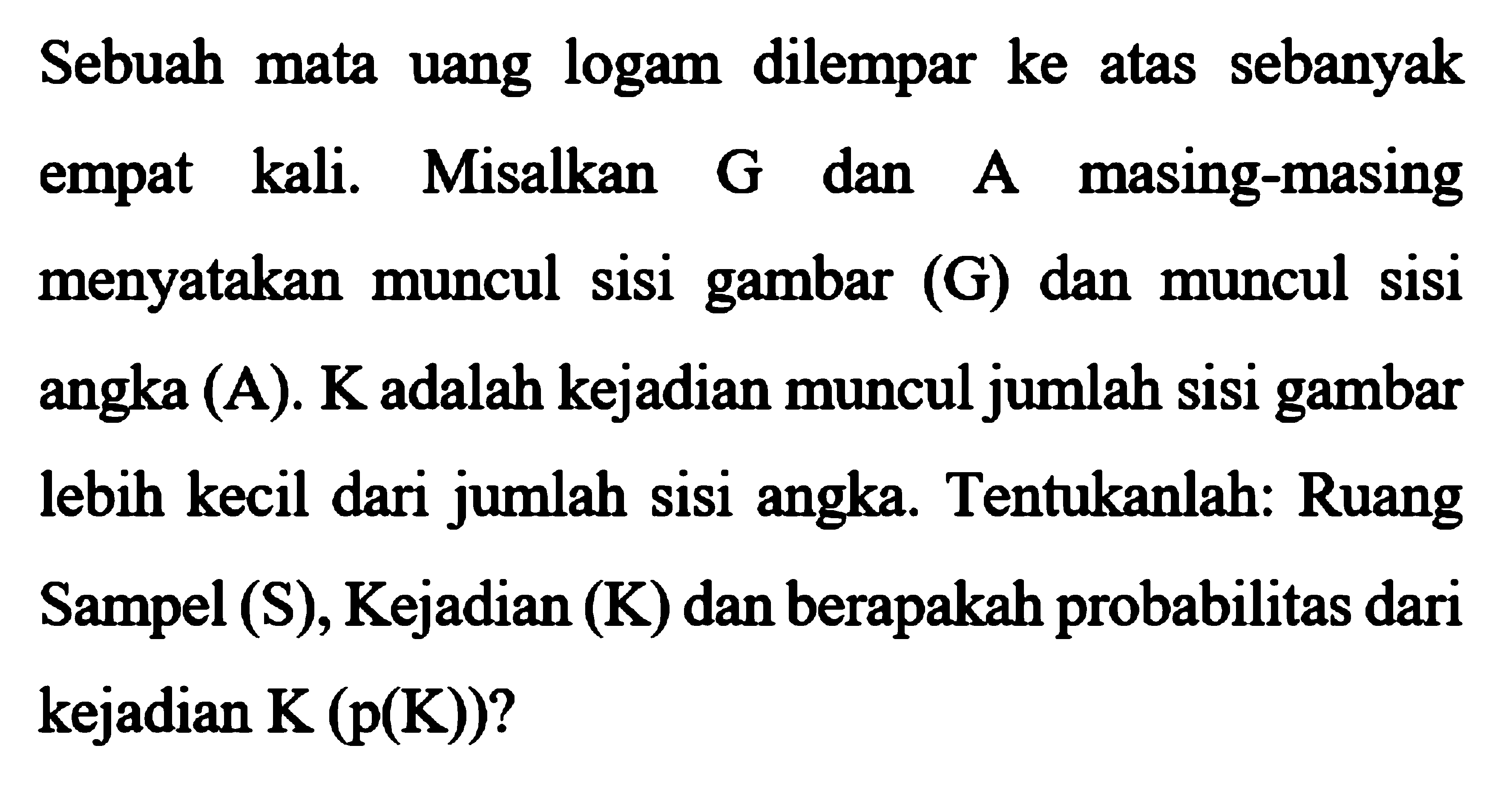 Sebuah mata uang logam dilempar ke atas sebanyak empat kali. Misalkan G dan A masing-masing menyatakan muncul sisi gambar (G) dan muncul sisi angka (A). K adalah kejadian muncul jumlah sisi gambar lebih kecil dari jumlah sisi angka. Tentukanlah: Ruang Sampel (S), Kejadian (K) dan berapakah probabilitas dari kejadian K(p(K))?