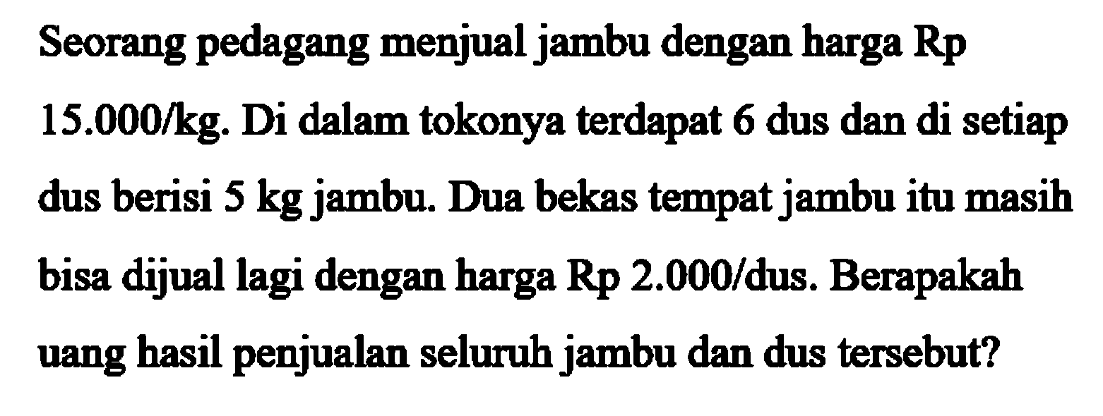 Seorang pedagang menjual jambu dengan harga Rp 15.000/kg. Di dalam tokonya terdapat 6 dus dan di setiap dus berisi 5 kg jambu. Dua bekas tempat jambu itu masih bisa dijual lagi dengan harga Rp 2.000/dus. Berapakah uang hasil penjualan seluruh jambu dan dus tersebut?