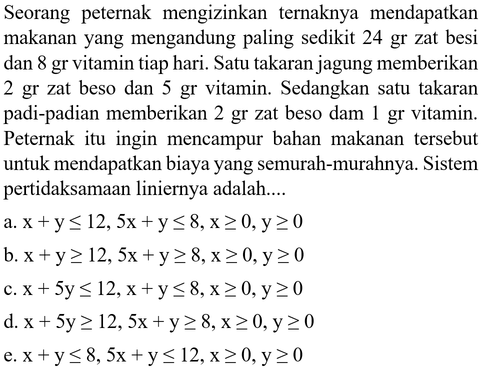 Seorang peternak mengizinkan ternaknya mendapatkan makanan yang mengandung paling sedikit 24 gr zat besi dan 8 gr vitamin tiap hari. Satu takaran jagung memberikan 2 gr zat beso dan 5 gr vitamin. Sedangkan satu takaran padi-padian memberikan 2 gr zat beso dan 1 gr vitamin. Peternak itu ingin mencampur bahan makanan tersebut untuk mendapatkan biaya yang semurah-murahnya. Sistem pertidaksamaan liniernya adalah ....