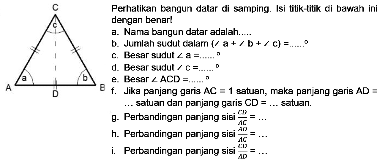 C c a b A D B
Perhatikan bangun datar disamping. Isi titik-titik di bawah ini dengan benar!
a. Nama bangun datar adalah...
b. Jumlah sudut dalam
c. Besar sudut a=
d. Besar sudut c=
e. Besar sudut ACD=..
f. Jika panjang garis AC