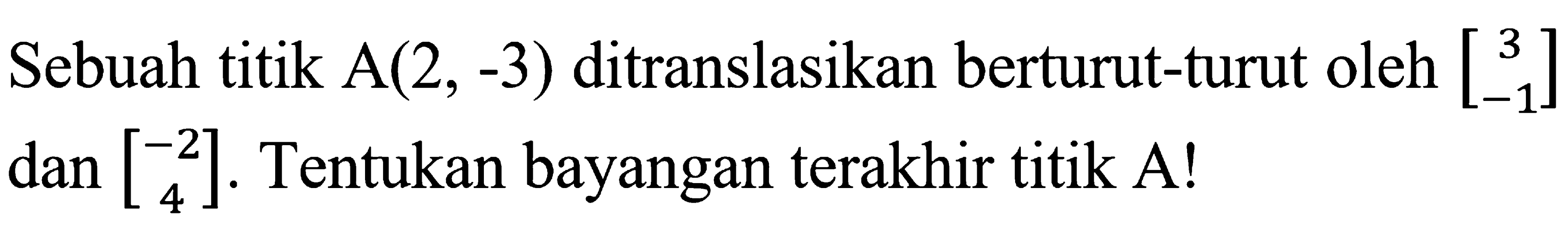 Sebuah titik A(2,-3) ditranslasikan berturut-turut oleh [3  -1] dan [-2  4]. Tentukan bayangan terakhir titik A! 