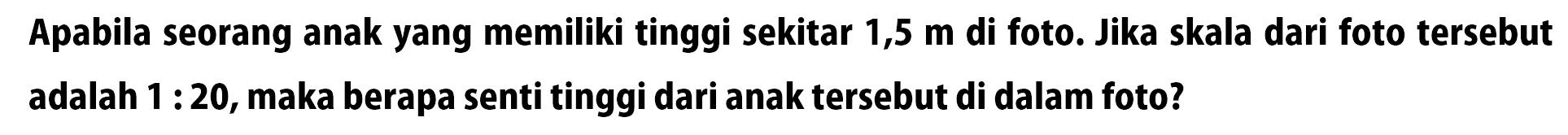 Apabila seorang anak yang memiliki tinggi sekitar 1,5  m  di foto. Jika skala dari foto tersebut adalah  1: 20 , maka berapa senti tinggi dari anak tersebut di dalam foto?