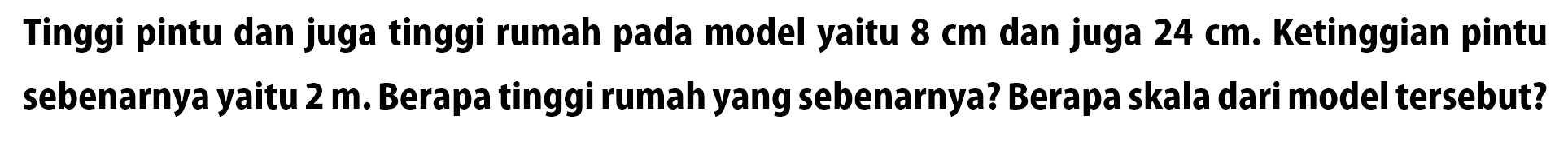 Tinggi pintu dan juga tinggi rumah pada model yaitu  8 cm  dan juga  24 cm . Ketinggian pintu sebenarnya yaitu  2 m . Berapa tinggi rumah yang sebenarnya? Berapa skala dari model tersebut?