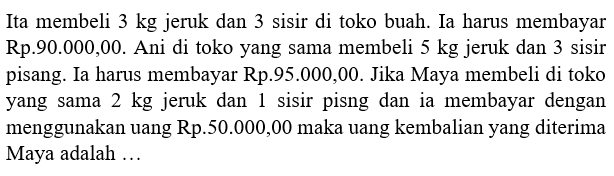 Ita membeli 3 kg jeruk dan 3 sisir di toko buah: Ia hans membayar Rp.90.000,00. Ani di toko yang sama membeli 5 kg jeruk dan 3 sisir pisang. Ia harus membayar Rp.95.000,00. Jika Maya membeli di toko yang sama 2 kg jeruk dan sisir pisng dan ia membayar dengan menggunakan uang Rp.50.000,00 maka uang kembalian yang diterima Maya adalah ....