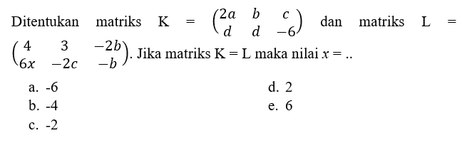 Ditentukan matriks K=(2a b c d d -6) dan matriks L=(4 3 -2b 6x -2c -b). Jika matriks K=L maka nilai x=..