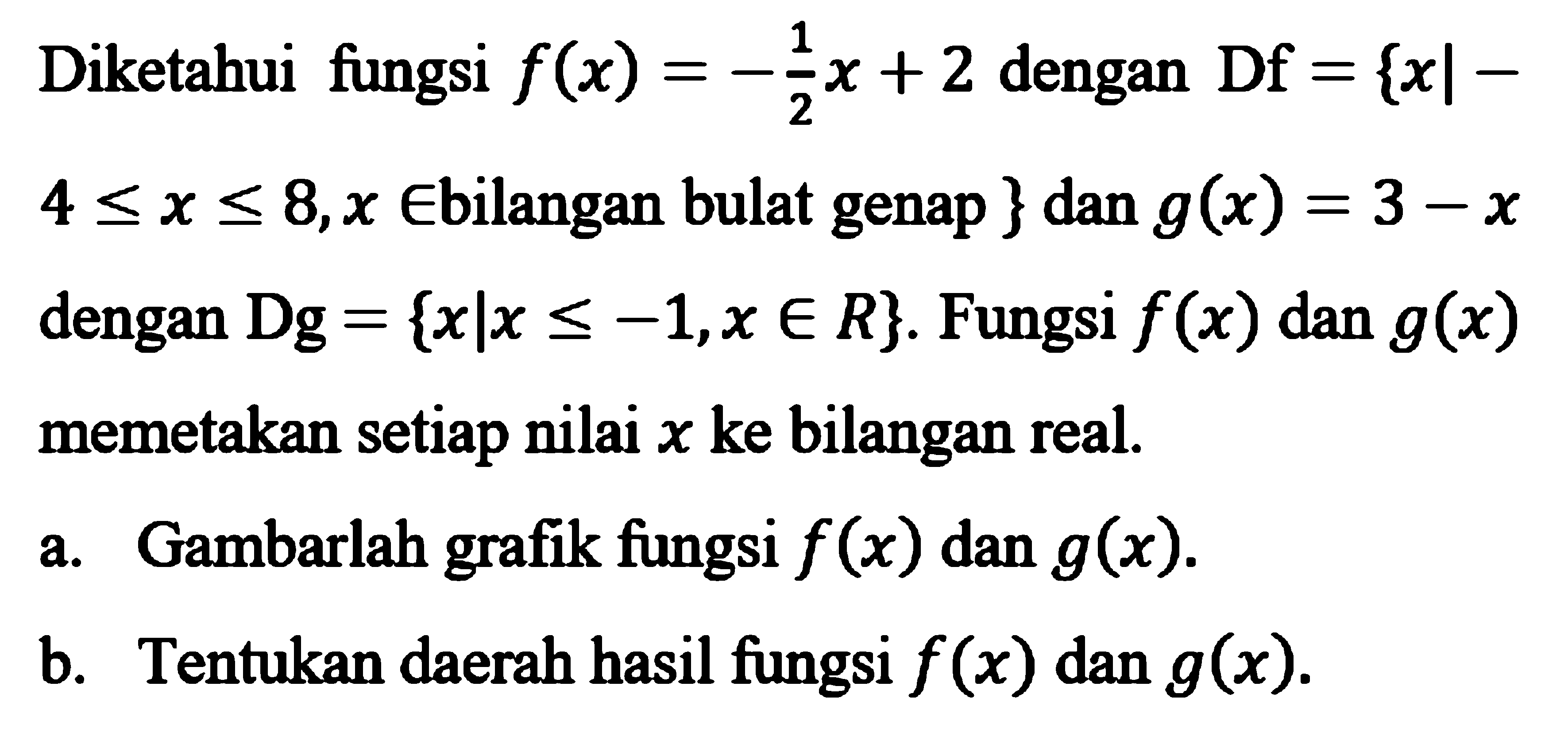 Diketahui fiungsi f(x) = -1/2x+2 dengan Df = {x| -4 <=x <= 8,x e bilangan bulat genap } dan g(x) = 3 - x dengan Dg = {xlx <= -1,x e R}. Fungsi f(x) dan g(x) memetakan setiap nilai x ke bilangan real. a. Gambarlah grafik fungsi f(x) dan g(x). b. Tentukan daerah hasil fungsi f(x) dan g(x).