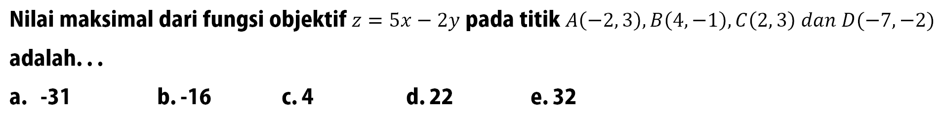 Nilai maksimal dari fungsi objektif z=5x-2y pada titik A(-2,3), B(4,-1), C(2,3) dan D(-7,-2) adalah..