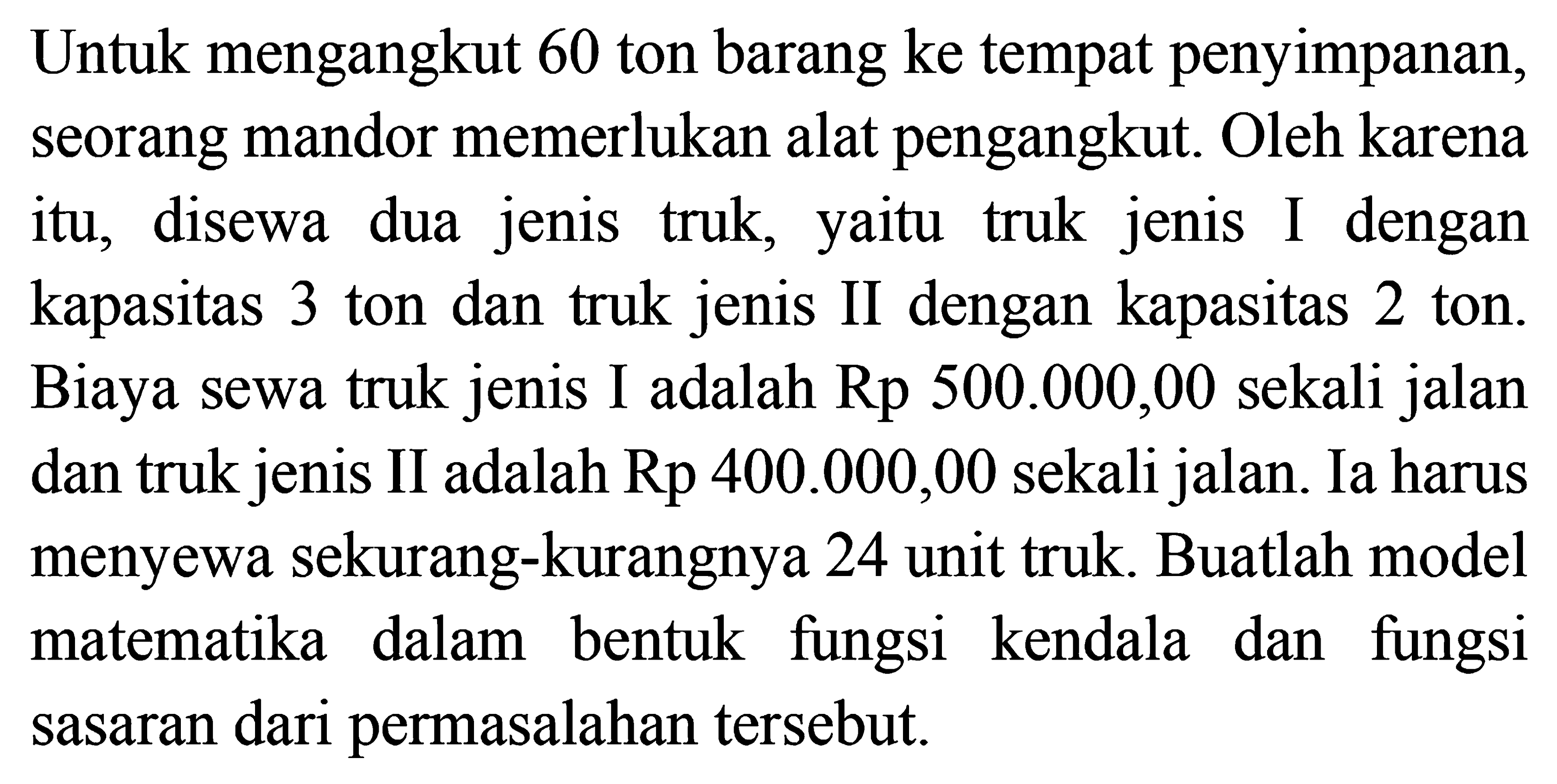 Untuk mengangkut 60 ton barang ke tempat penyimpanan, seorang mandor memerlukan alat pengangkut. Oleh karena itu, disewa dua jenis truk, yaitu truk jenis I dengan kapasitas 3 ton dan truk jenis II dengan kapasitas 2 ton. Biaya sewa truk jenis I adalah Rp 500.000,00 sekali jalan dan truk jenis Il adalah Rp 400.000,00 sekali jalan. Ia harus menyewa sekurang-kurangnya 24 unit truk. Buatlah model matematika dalam bentuk fungsi kendala dan fungsi sasaran dari permasalahan tersebut.