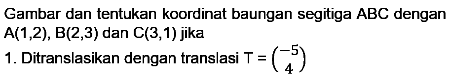 Gambar dan tentukan koordinat baungan segitiga  A B C  dengan  A(1,2), B(2,3)  dan  C(3,1)  jika
1. Ditranslasikan dengan translasi  T=(-5  4) 