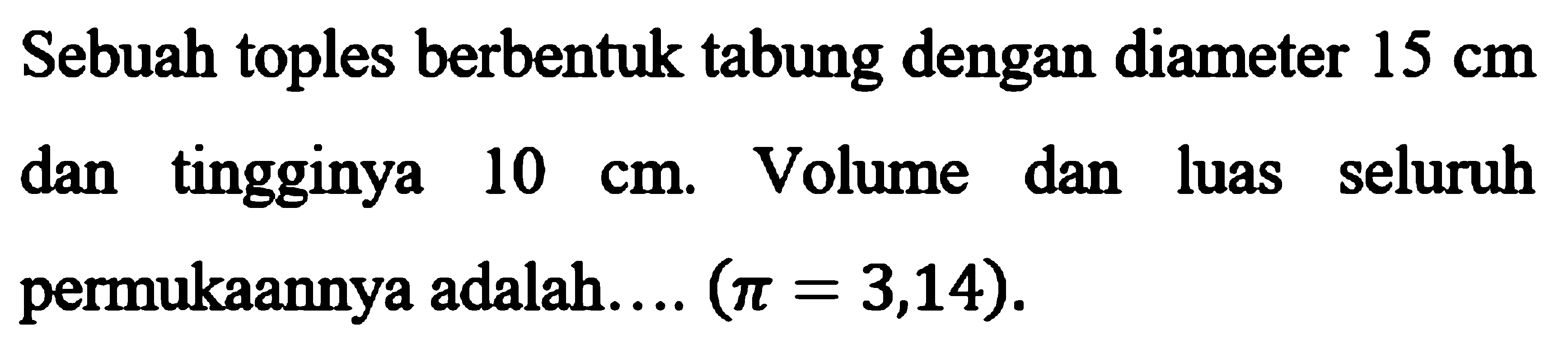 Sebuah toples berbentuk tabung dengan diameter 15 cm dan tingginya 10 cm. Volume dan luas seluruh permukaannya adalah... (pi=3,14). 